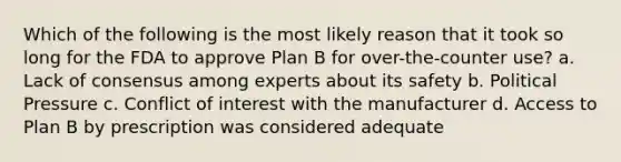 Which of the following is the most likely reason that it took so long for the FDA to approve Plan B for over-the-counter use? a. Lack of consensus among experts about its safety b. Political Pressure c. Conflict of interest with the manufacturer d. Access to Plan B by prescription was considered adequate