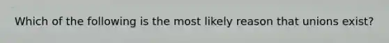 Which of the following is the most likely reason that unions exist?