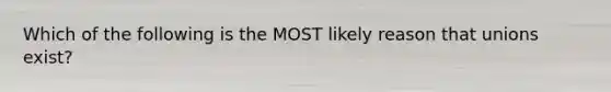 Which of the following is the MOST likely reason that unions exist?