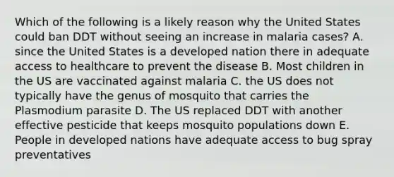 Which of the following is a likely reason why the United States could ban DDT without seeing an increase in malaria cases? A. since the United States is a developed nation there in adequate access to healthcare to prevent the disease B. Most children in the US are vaccinated against malaria C. the US does not typically have the genus of mosquito that carries the Plasmodium parasite D. The US replaced DDT with another effective pesticide that keeps mosquito populations down E. People in developed nations have adequate access to bug spray preventatives