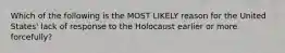 Which of the following is the MOST LIKELY reason for the United States' lack of response to the Holocaust earlier or more forcefully?