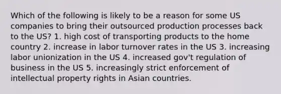 Which of the following is likely to be a reason for some US companies to bring their outsourced production processes back to the US? 1. high cost of transporting products to the home country 2. increase in labor turnover rates in the US 3. increasing labor unionization in the US 4. increased gov't regulation of business in the US 5. increasingly strict enforcement of intellectual property rights in Asian countries.