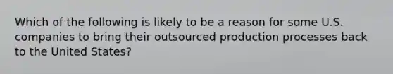 Which of the following is likely to be a reason for some U.S. companies to bring their outsourced production processes back to the United States?