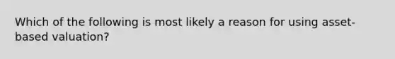 Which of the following is most likely a reason for using asset-based valuation?