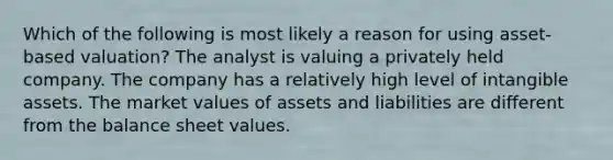 Which of the following is most likely a reason for using asset-based valuation? The analyst is valuing a privately held company. The company has a relatively high level of <a href='https://www.questionai.com/knowledge/kfaeAOzavC-intangible-assets' class='anchor-knowledge'>intangible assets</a>. The market values of assets and liabilities are different from the balance sheet values.