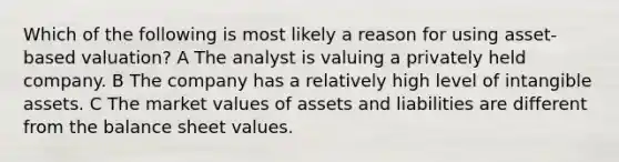 Which of the following is most likely a reason for using asset-based valuation? A The analyst is valuing a privately held company. B The company has a relatively high level of intangible assets. C The market values of assets and liabilities are different from the balance sheet values.