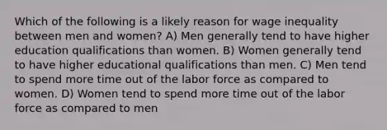 Which of the following is a likely reason for wage inequality between men and women? A) Men generally tend to have higher education qualifications than women. B) Women generally tend to have higher educational qualifications than men. C) Men tend to spend more time out of the labor force as compared to women. D) Women tend to spend more time out of the labor force as compared to men