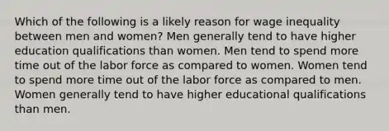 Which of the following is a likely reason for wage inequality between men and women? Men generally tend to have higher education qualifications than women. Men tend to spend more time out of the labor force as compared to women. Women tend to spend more time out of the labor force as compared to men. Women generally tend to have higher educational qualifications than men.