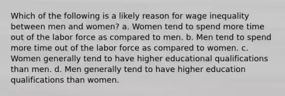 Which of the following is a likely reason for wage inequality between men and women? a. Women tend to spend more time out of the labor force as compared to men. b. Men tend to spend more time out of the labor force as compared to women. c. Women generally tend to have higher educational qualifications than men. d. Men generally tend to have higher education qualifications than women.