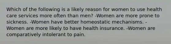 Which of the following is a likely reason for women to use health care services more often than men? -Women are more prone to sickness. -Women have better homeostatic mechanisms. -Women are more likely to have health insurance. -Women are comparatively intolerant to pain.