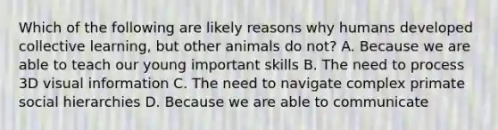 Which of the following are likely reasons why humans developed collective learning, but other animals do not? A. Because we are able to teach our young important skills B. The need to process 3D visual information C. The need to navigate complex primate social hierarchies D. Because we are able to communicate