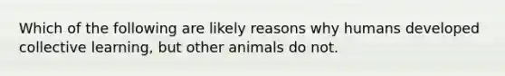 Which of the following are likely reasons why humans developed collective learning, but other animals do not.