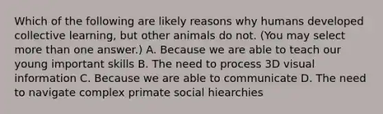 Which of the following are likely reasons why humans developed collective learning, but other animals do not. (You may select more than one answer.) A. Because we are able to teach our young important skills B. The need to process 3D visual information C. Because we are able to communicate D. The need to navigate complex primate social hiearchies