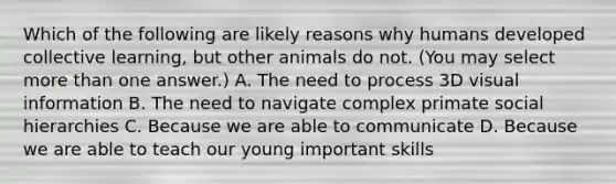 Which of the following are likely reasons why humans developed collective learning, but other animals do not. (You may select more than one answer.) A. The need to process 3D visual information B. The need to navigate complex primate social hierarchies C. Because we are able to communicate D. Because we are able to teach our young important skills