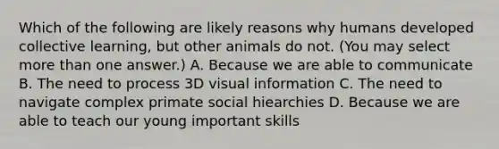 Which of the following are likely reasons why humans developed collective learning, but other animals do not. (You may select more than one answer.) A. Because we are able to communicate B. The need to process 3D visual information C. The need to navigate complex primate social hiearchies D. Because we are able to teach our young important skills