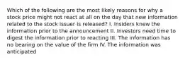 Which of the following are the most likely reasons for why a stock price might not react at all on the day that new information related to the stock issuer is released? I. Insiders knew the information prior to the announcement II. Investors need time to digest the information prior to reacting III. The information has no bearing on the value of the firm IV. The information was anticipated