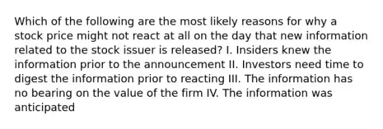 Which of the following are the most likely reasons for why a stock price might not react at all on the day that new information related to the stock issuer is released? I. Insiders knew the information prior to the announcement II. Investors need time to digest the information prior to reacting III. The information has no bearing on the value of the firm IV. The information was anticipated