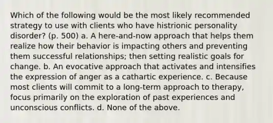 Which of the following would be the most likely recommended strategy to use with clients who have histrionic personality disorder? (p. 500) a. A here-and-now approach that helps them realize how their behavior is impacting others and preventing them successful relationships; then setting realistic goals for change. b. An evocative approach that activates and intensifies the expression of anger as a cathartic experience. c. Because most clients will commit to a long-term approach to therapy, focus primarily on the exploration of past experiences and unconscious conflicts. d. None of the above.