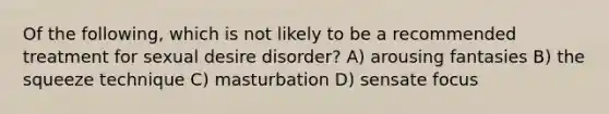 Of the following, which is not likely to be a recommended treatment for sexual desire disorder? A) arousing fantasies B) the squeeze technique C) masturbation D) sensate focus