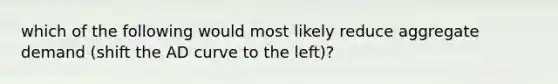 which of the following would most likely reduce aggregate demand (shift the AD curve to the left)?