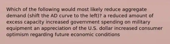 Which of the following would most likely reduce aggregate demand (shift the AD curve to the left)? a reduced amount of excess capacity increased government spending on military equipment an appreciation of the U.S. dollar increased consumer optimism regarding future economic conditions