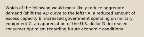 Which of the following would most likely reduce aggregate demand (shift the AD curve to the left)? A. a reduced amount of excess capacity B. increased government spending on military equipment C. an appreciation of the U.S. dollar D. increased consumer optimism regarding future economic conditions