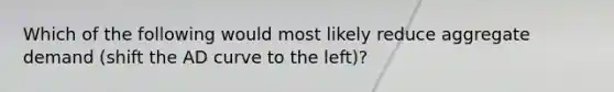 Which of the following would most likely reduce aggregate demand (shift the AD curve to the left)?