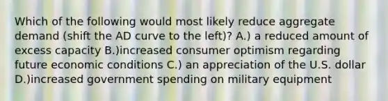 Which of the following would most likely reduce aggregate demand (shift the AD curve to the left)? A.) a reduced amount of excess capacity B.)increased consumer optimism regarding future economic conditions C.) an appreciation of the U.S. dollar D.)increased government spending on military equipment