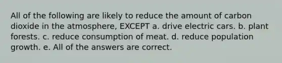 All of the following are likely to reduce the amount of carbon dioxide in the atmosphere, EXCEPT a. drive electric cars. b. plant forests. c. reduce consumption of meat. d. reduce population growth. e. All of the answers are correct.