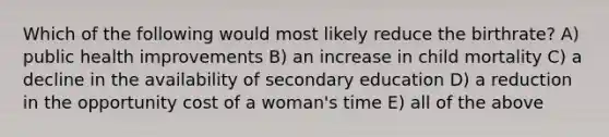 Which of the following would most likely reduce the birthrate? A) public health improvements B) an increase in child mortality C) a decline in the availability of secondary education D) a reduction in the opportunity cost of a woman's time E) all of the above