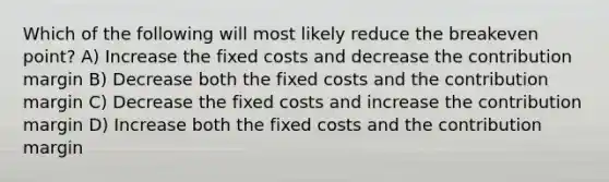 Which of the following will most likely reduce the breakeven point? A) Increase the fixed costs and decrease the contribution margin B) Decrease both the fixed costs and the contribution margin C) Decrease the fixed costs and increase the contribution margin D) Increase both the fixed costs and the contribution margin