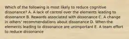 Which of the following is most likely to reduce cognitive dissonance? A. A lack of control over the elements leading to dissonance B. Rewards associated with dissonance C. A change in others' recommendations about dissonance D. When the elements leading to dissonance are unimportant E. A team effort to reduce dissonance