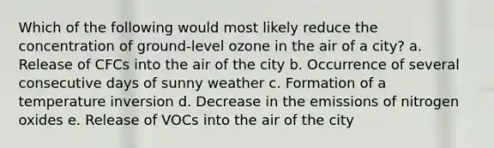 Which of the following would most likely reduce the concentration of ground-level ozone in the air of a city? a. Release of CFCs into the air of the city b. Occurrence of several consecutive days of sunny weather c. Formation of a temperature inversion d. Decrease in the emissions of nitrogen oxides e. Release of VOCs into the air of the city