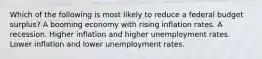 Which of the following is most likely to reduce a federal budget surplus? A booming economy with rising inflation rates. A recession. Higher inflation and higher unemployment rates. Lower inflation and lower unemployment rates.