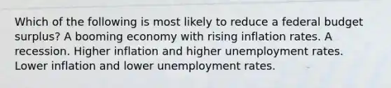 Which of the following is most likely to reduce a federal budget surplus? A booming economy with rising inflation rates. A recession. Higher inflation and higher unemployment rates. Lower inflation and lower unemployment rates.