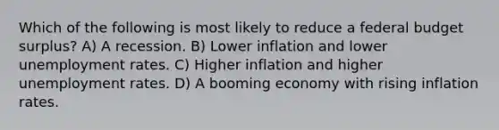 Which of the following is most likely to reduce a federal budget surplus? A) A recession. B) Lower inflation and lower unemployment rates. C) Higher inflation and higher unemployment rates. D) A booming economy with rising inflation rates.