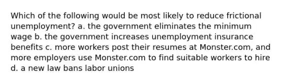 Which of the following would be most likely to reduce frictional unemployment? a. the government eliminates the minimum wage b. the government increases unemployment insurance benefits c. more workers post their resumes at Monster.com, and more employers use Monster.com to find suitable workers to hire d. a new law bans labor unions