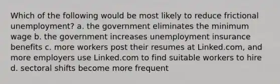 Which of the following would be most likely to reduce frictional unemployment? a. the government eliminates the minimum wage b. the government increases unemployment insurance benefits c. more workers post their resumes at Linked.com, and more employers use Linked.com to find suitable workers to hire d. sectoral shifts become more frequent