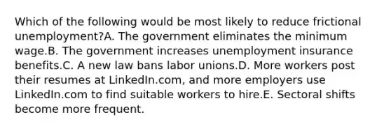 Which of the following would be most likely to reduce frictional unemployment?A. The government eliminates the minimum wage.B. The government increases unemployment insurance benefits.C. A new law bans labor unions.D. More workers post their resumes at LinkedIn.com, and more employers use LinkedIn.com to find suitable workers to hire.E. Sectoral shifts become more frequent.