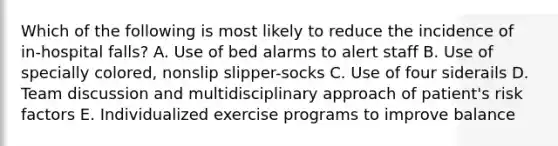 Which of the following is most likely to reduce the incidence of in-hospital falls? A. Use of bed alarms to alert staff B. Use of specially colored, nonslip slipper-socks C. Use of four siderails D. Team discussion and multidisciplinary approach of patient's risk factors E. Individualized exercise programs to improve balance