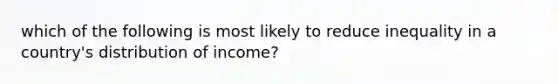 which of the following is most likely to reduce inequality in a country's distribution of income?