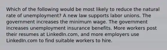 Which of the following would be most likely to reduce the natural rate of unemployment? A new law supports labor unions. The government increases the minimum wage. The government increases unemployment insurance benefits. More workers post their resumes at LinkedIn.com, and more employers use LinkedIn.com to find suitable workers to hire.