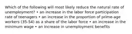 Which of the following will most likely reduce the natural rate of unemployment? • an increase in the labor force participation rate of teenagers • an increase in the proportion of prime-age workers (35-54) as a share of the labor force • an increase in the minimum wage • an increase in unemployment benefits