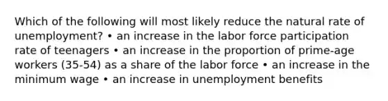 Which of the following will most likely reduce the natural rate of unemployment? • an increase in the labor force participation rate of teenagers • an increase in the proportion of prime-age workers (35-54) as a share of the labor force • an increase in the minimum wage • an increase in unemployment benefits