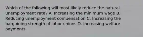 Which of the following will most likely reduce the natural unemployment rate? A. Increasing the minimum wage B. Reducing unemployment compensation C. Increasing the bargaining strength of labor unions D. Increasing welfare payments