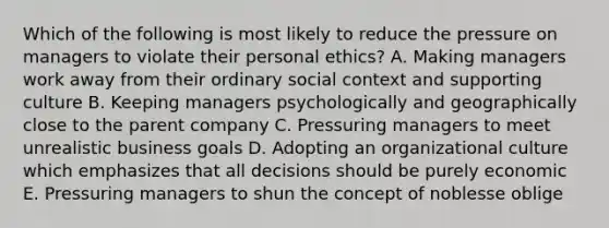 Which of the following is most likely to reduce the pressure on managers to violate their personal ethics? A. Making managers work away from their ordinary social context and supporting culture B. Keeping managers psychologically and geographically close to the parent company C. Pressuring managers to meet unrealistic business goals D. Adopting an organizational culture which emphasizes that all decisions should be purely economic E. Pressuring managers to shun the concept of noblesse oblige