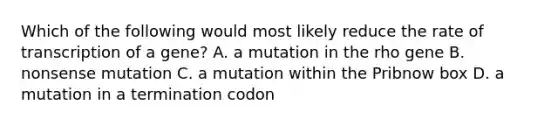 Which of the following would most likely reduce the rate of transcription of a gene? A. a mutation in the rho gene B. nonsense mutation C. a mutation within the Pribnow box D. a mutation in a termination codon