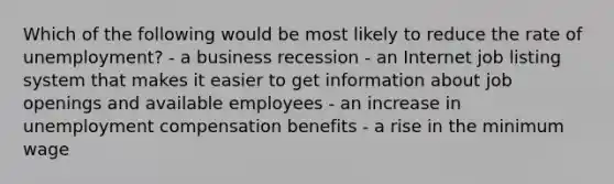 Which of the following would be most likely to reduce the rate of unemployment? - a business recession - an Internet job listing system that makes it easier to get information about job openings and available employees - an increase in unemployment compensation benefits - a rise in the minimum wage