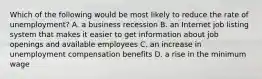 Which of the following would be most likely to reduce the rate of unemployment? A. a business recession B. an Internet job listing system that makes it easier to get information about job openings and available employees C. an increase in unemployment compensation benefits D. a rise in the minimum wage