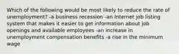 Which of the following would be most likely to reduce the rate of unemployment? -a business recession -an Internet job listing system that makes it easier to get information about job openings and available employees -an increase in unemployment compensation benefits -a rise in the minimum wage